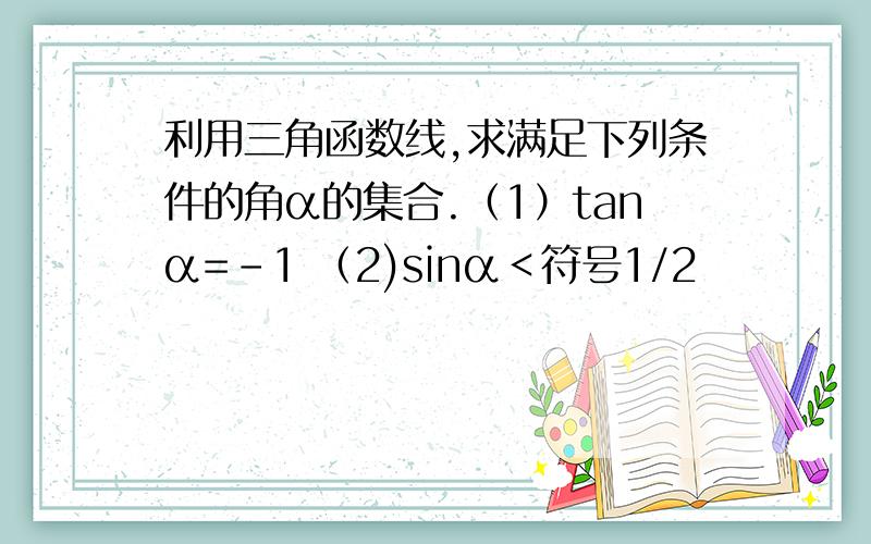 利用三角函数线,求满足下列条件的角α的集合.（1）tanα=－1 （2)sinα＜符号1/2