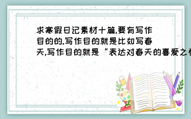求寒假日记素材十篇,要有写作目的的.写作目的就是比如写春天,写作目的就是“表达对春天的喜爱之情”之类的.每个素材格式：①（②~⑩）写作目的：[表达对××的××之情/说明××的道理（