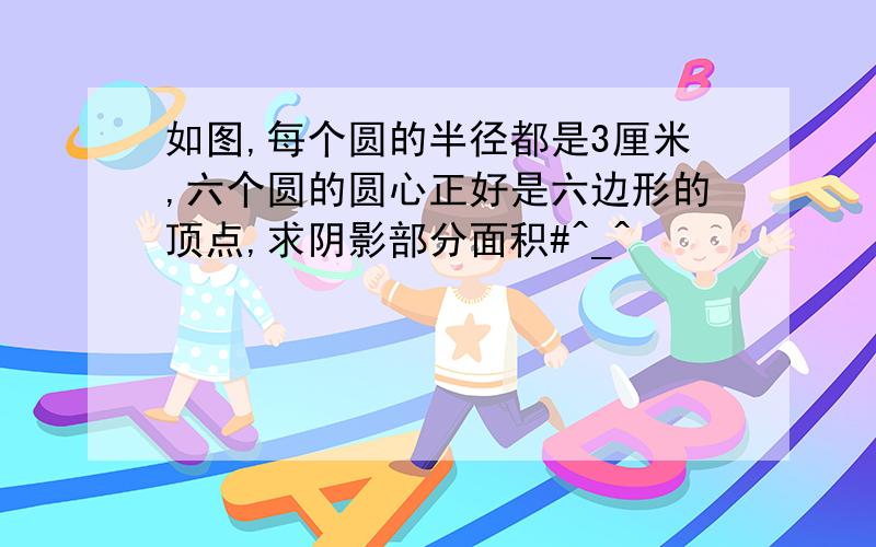 如图,每个圆的半径都是3厘米,六个圆的圆心正好是六边形的顶点,求阴影部分面积#^_^