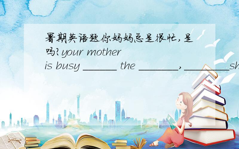 暑期英语题你妈妈总是很忙,是吗?your mother is busy ______ the _______,________she ?这里太热了,我们最好打开窗户.it's too ______ here.we'd ______ ______ the windows将来你想做什么?______ ______ you wantto do ______ _____