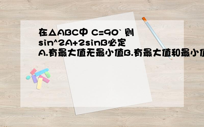 在△ABC中 C=90` 则sin^2A+2sinB必定A.有最大值无最小值B.有最大值和最小值C.有最小值无最大值D.无最大值也无最小值