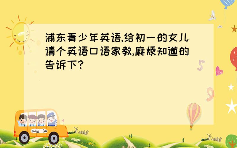 浦东青少年英语,给初一的女儿请个英语口语家教,麻烦知道的告诉下?