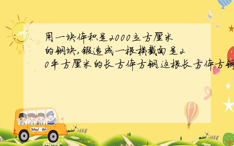 用一块体积是2000立方厘米的钢块,锻造成一根横截面是20平方厘米的长方体方钢.这根长方体方钢的长是多少厘米?