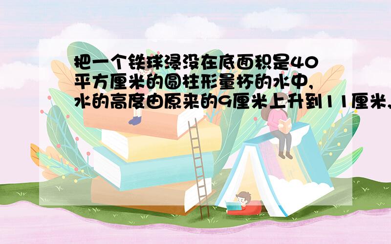 把一个铁球浸没在底面积是40平方厘米的圆柱形量杯的水中,水的高度由原来的9厘米上升到11厘米,如果每立方厘米铁重7.8克,这个铁球重多少千克?