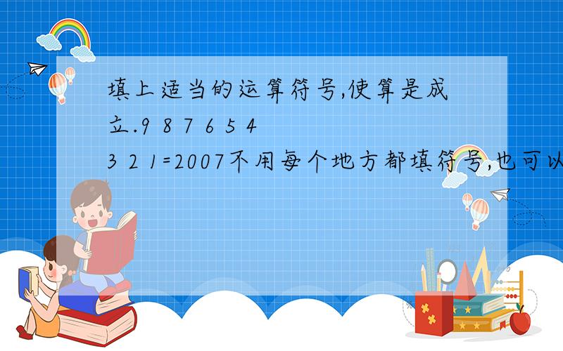 填上适当的运算符号,使算是成立.9 8 7 6 5 4 3 2 1=2007不用每个地方都填符号,也可以为98,987,9876……只要得数对就行了