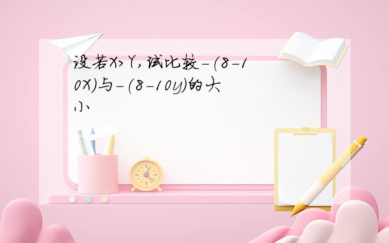 设若X>Y,试比较-(8-10X)与-(8-10y)的大小