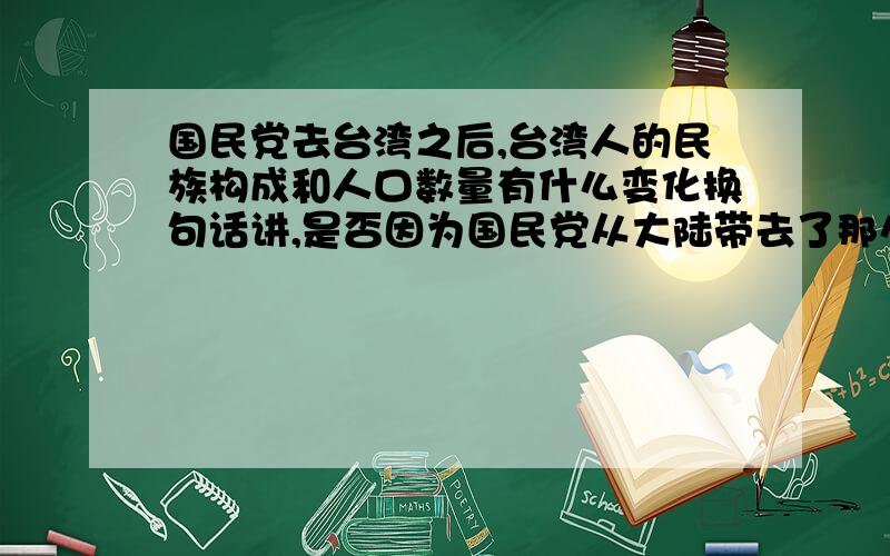 国民党去台湾之后,台湾人的民族构成和人口数量有什么变化换句话讲,是否因为国民党从大陆带去了那么多人,才使得台湾目前拥有2300万的人口?当时从大陆迁徙到台湾的人口大约是多少,占了