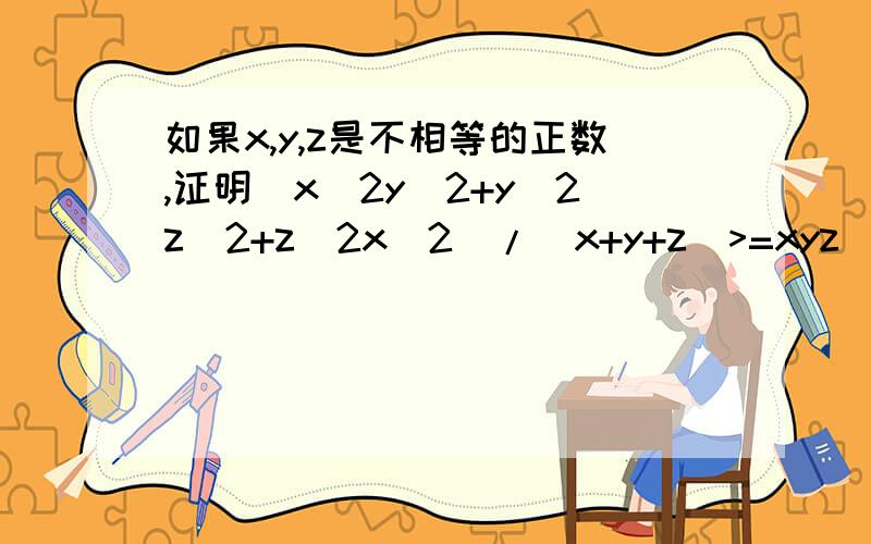 如果x,y,z是不相等的正数,证明(x^2y^2+y^2z^2+z^2x^2)/(x+y+z)>=xyz