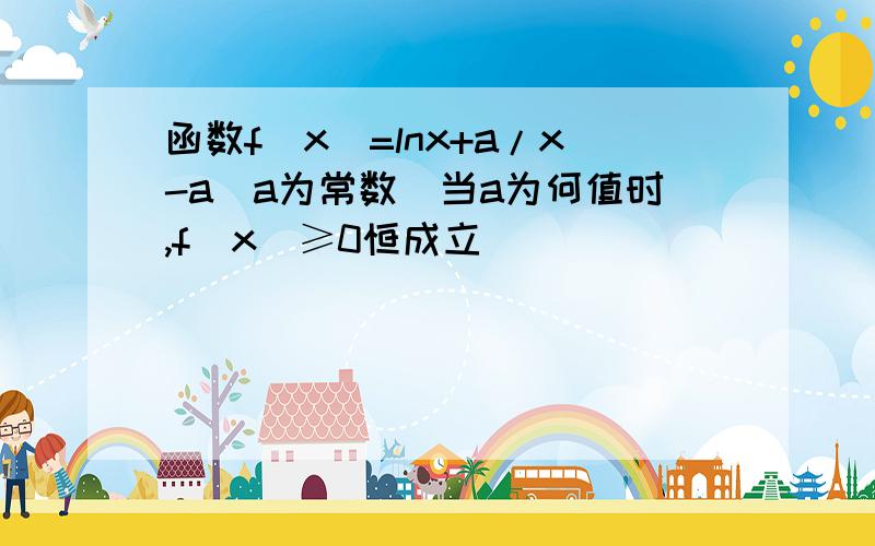 函数f(x)=lnx+a/x-a(a为常数)当a为何值时,f(x)≥0恒成立