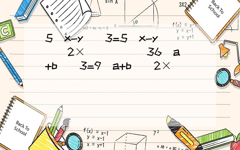 5(x-y)^3=5(x-y)^2×_____ 36（a+b）^3=9（a+b）^2×______急