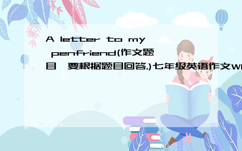 A letter to my penfriend(作文题目,要根据题目回答.)七年级英语作文Who would you like to write to?Why would you like to write to him/her?What would you like to tell your penfriend?What would you like to know about your penfriend?What w