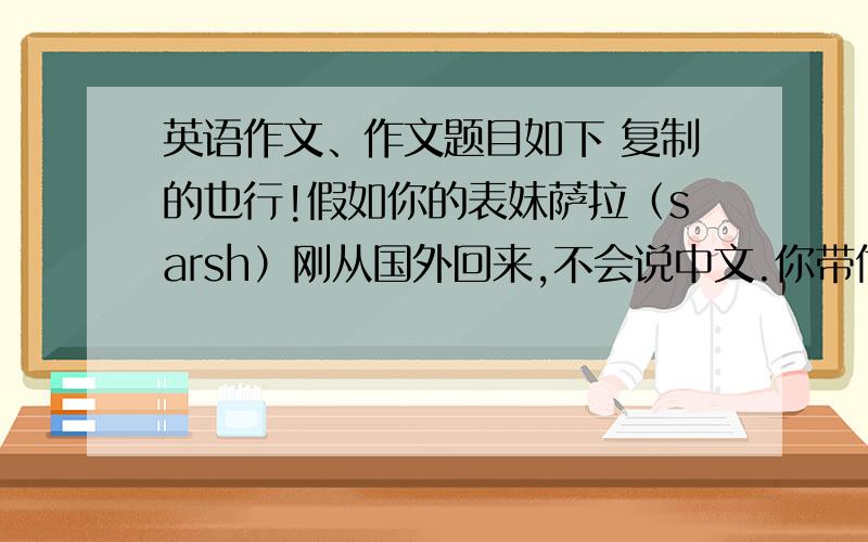 英语作文、作文题目如下 复制的也行!假如你的表妹萨拉（sarsh）刚从国外回来,不会说中文.你带他去超市购物,根据下列提示,用英语向他介绍一下超市水果的情况,可适当发挥.50词左右.提示：