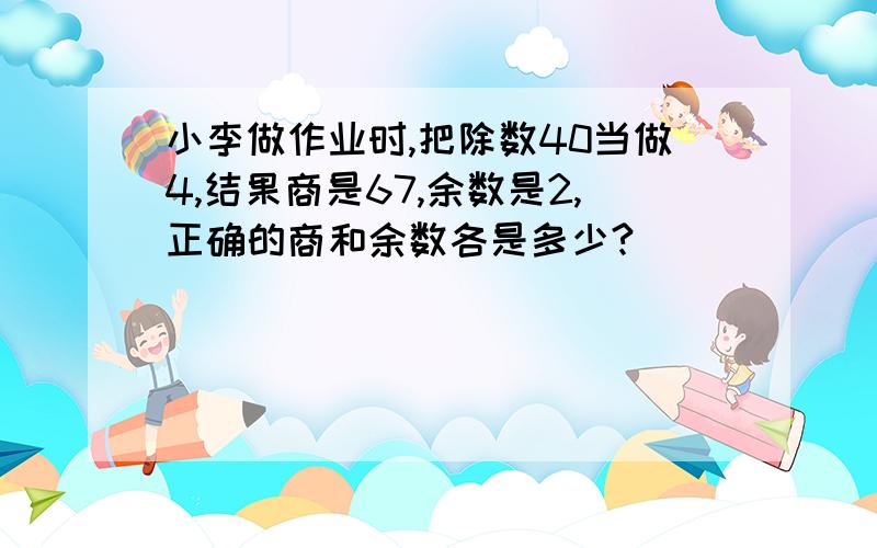 小李做作业时,把除数40当做4,结果商是67,余数是2,正确的商和余数各是多少?