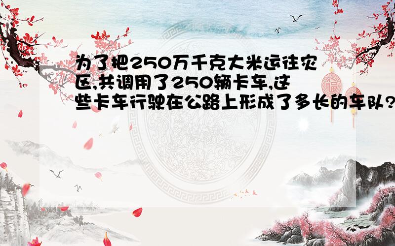 为了把250万千克大米运往灾区,共调用了250辆卡车,这些卡车行驶在公路上形成了多长的车队?（请写具体一点,我会为你加分的!）