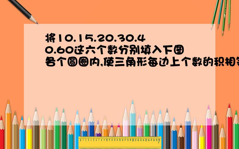 将10.15.20.30.40.60这六个数分别填入下图各个圆圈内,使三角形每边上个数的积相等.（ ）（ ） （ ）（ ） （ ） （ ）这类题解法否则不给分。