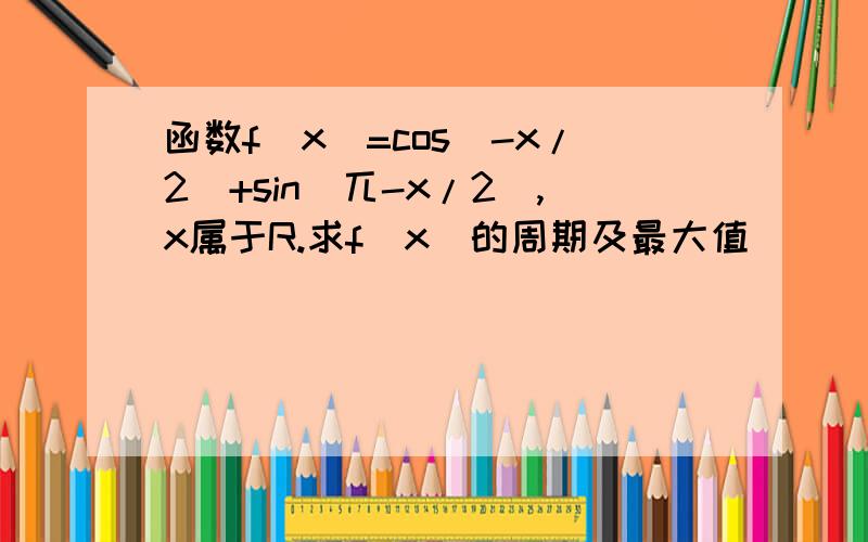 函数f(x)=cos(-x/2)+sin(兀-x/2),x属于R.求f(x)的周期及最大值