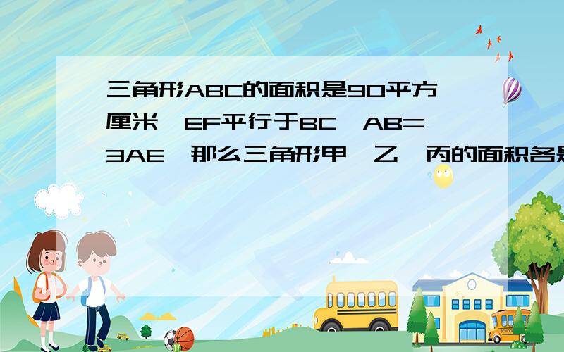 三角形ABC的面积是90平方厘米,EF平行于BC,AB=3AE,那么三角形甲、乙、丙的面积各是多少平方厘米?