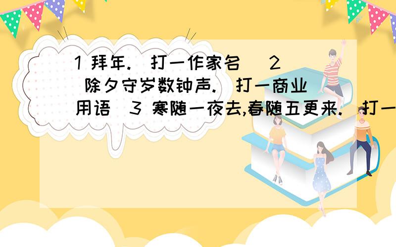 1 拜年.（打一作家名） 2 除夕守岁数钟声.（打一商业用语）3 寒随一夜去,春随五更来.（打一节俗称） 4 年终岁尾,不缺鱼米.（大一字） 5 除夕夜守岁（打一歇后语） 6 而立（打一时节俗称）