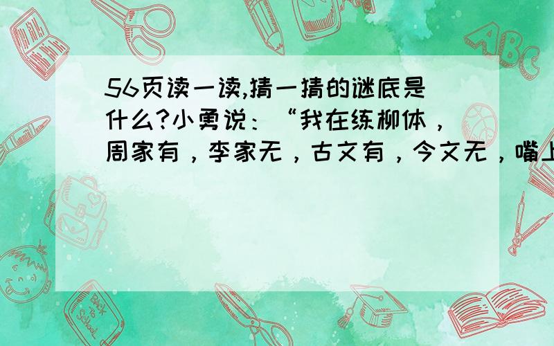 56页读一读,猜一猜的谜底是什么?小勇说：“我在练柳体，周家有，李家无，古文有，今文无，嘴上有，手中无。”小伟说：“我在练颜体，哥有弟没有，高有矮没有，河有山没有，吃有穿没