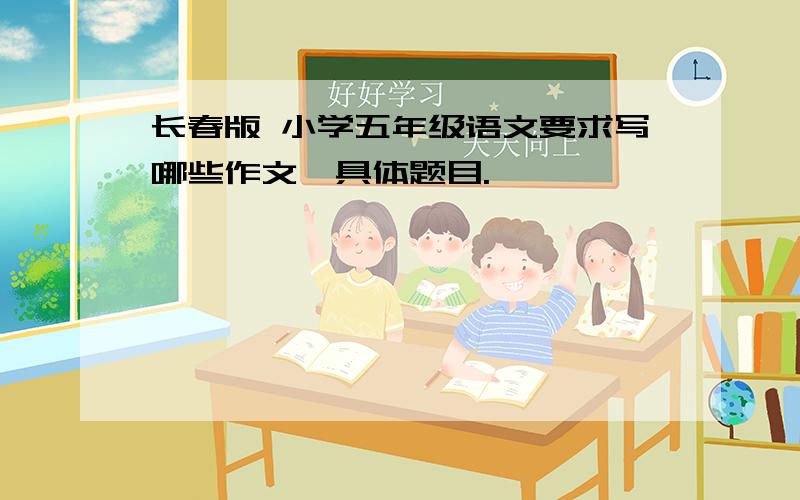 长春版 小学五年级语文要求写哪些作文,具体题目.