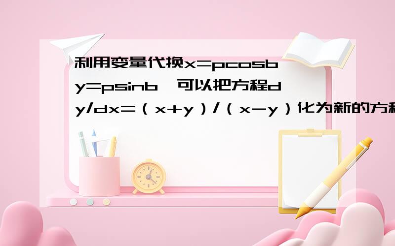 利用变量代换x=pcosb,y=psinb,可以把方程dy/dx=（x+y）/（x-y）化为新的方程dp/db=p.怎么化的