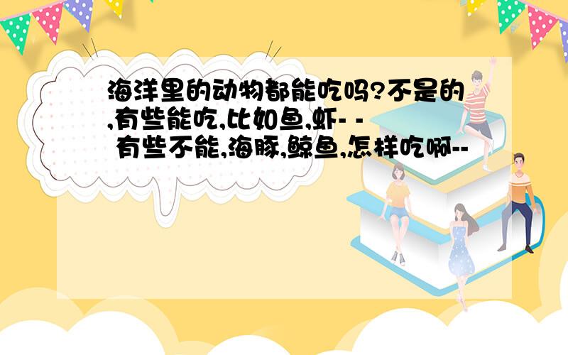 海洋里的动物都能吃吗?不是的,有些能吃,比如鱼,虾- - 有些不能,海豚,鲸鱼,怎样吃啊--
