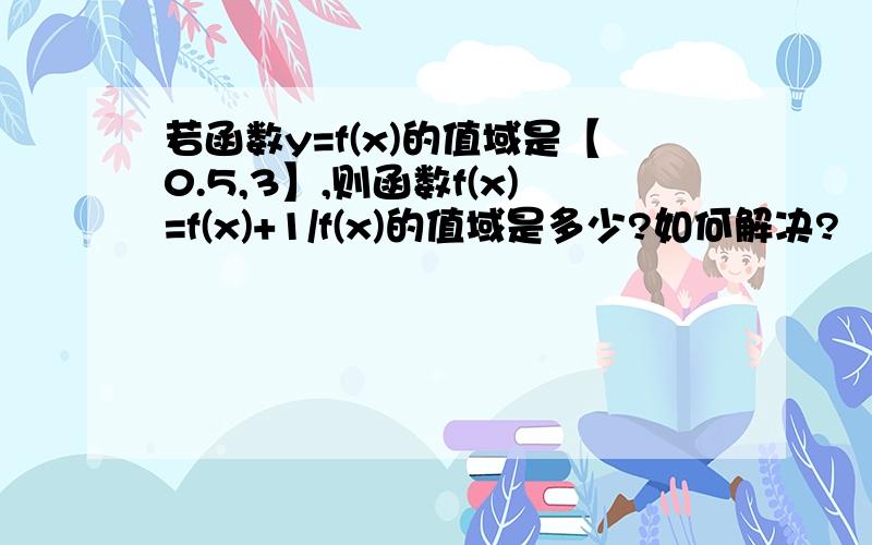 若函数y=f(x)的值域是【0.5,3】,则函数f(x)=f(x)+1/f(x)的值域是多少?如何解决?