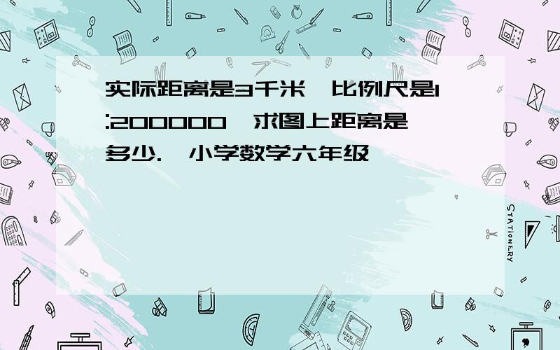 实际距离是3千米,比例尺是1:200000,求图上距离是多少.《小学数学六年级》