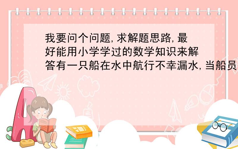 我要问个问题,求解题思路,最好能用小学学过的数学知识来解答有一只船在水中航行不幸漏水,当船员发现时,船里已经进了一些水,且水仍在匀速进入船内.若8个人淘水,要用5小时淘完;若10个人