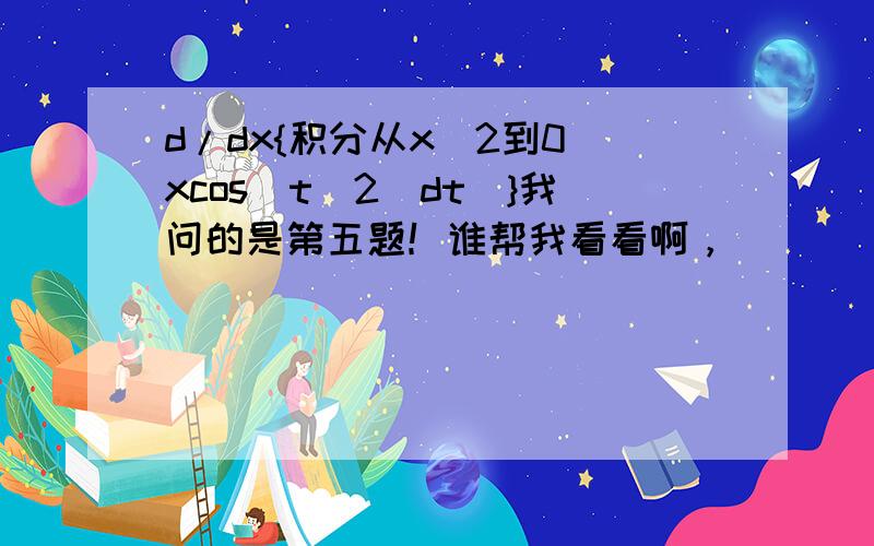 d/dx{积分从x^2到0(xcos（t^2）dt)}我问的是第五题！谁帮我看看啊，