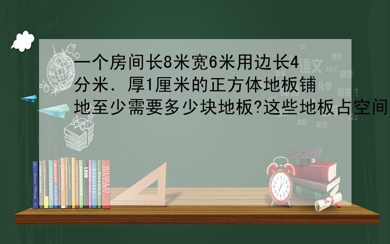 一个房间长8米宽6米用边长4分米．厚1厘米的正方体地板铺地至少需要多少块地板?这些地板占空间多大