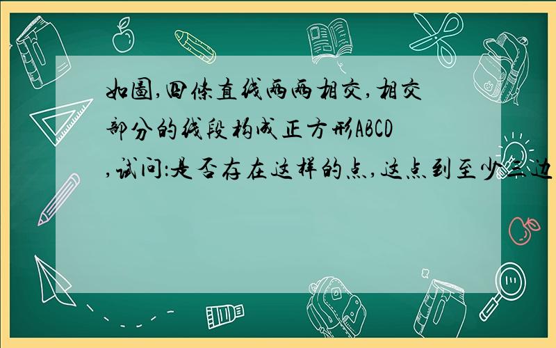 如图,四条直线两两相交,相交部分的线段构成正方形ABCD,试问：是否存在这样的点,这点到至少三边所在直线的距离相等?若存在,请找出此点,这样的点有几个?若不存在,请说明理由.请画图并详