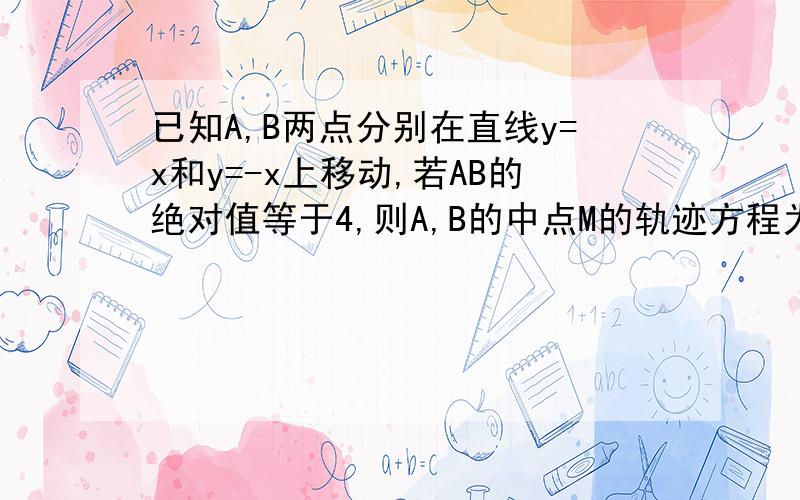 已知A,B两点分别在直线y=x和y=-x上移动,若AB的绝对值等于4,则A,B的中点M的轨迹方程为?