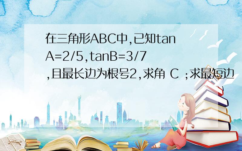 在三角形ABC中,已知tanA=2/5,tanB=3/7,且最长边为根号2,求角 C ;求最短边