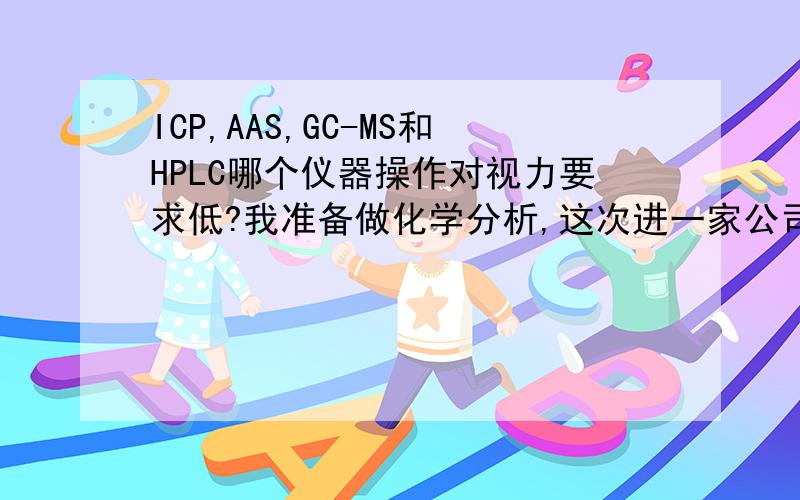 ICP,AAS,GC-MS和HPLC哪个仪器操作对视力要求低?我准备做化学分析,这次进一家公司有这些仪器可选,但我先天视力较差,无法带眼镜矫正,选哪个仪器比较好?仪器操作应该对视力要求不高吧?我视力