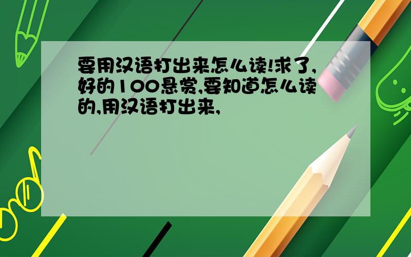 要用汉语打出来怎么读!求了,好的100悬赏,要知道怎么读的,用汉语打出来,