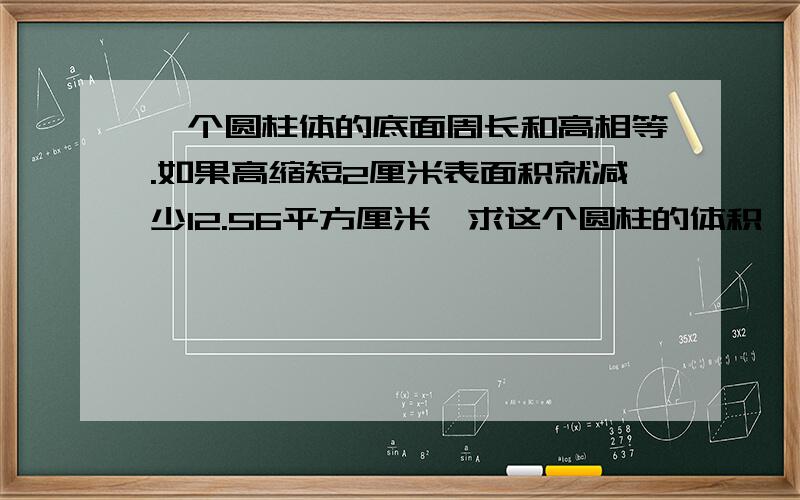 一个圆柱体的底面周长和高相等.如果高缩短2厘米表面积就减少12.56平方厘米,求这个圆柱的体积