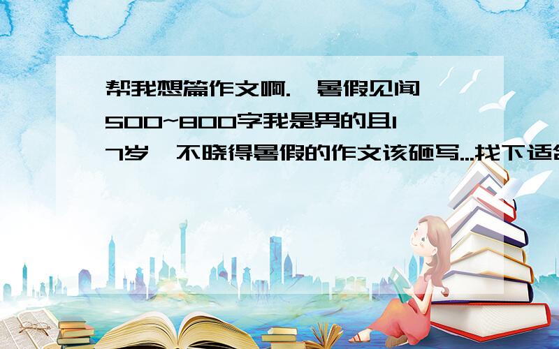 帮我想篇作文啊.《暑假见闻》500~800字我是男的且17岁,不晓得暑假的作文该砸写...找下适合我的作文..