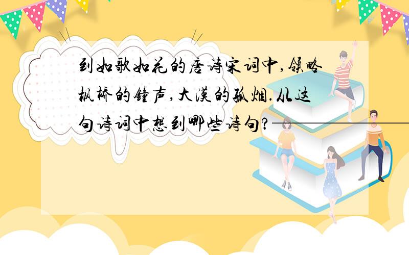 到如歌如花的唐诗宋词中,领略枫桥的钟声,大漠的孤烟.从这句诗词中想到哪些诗句?————————————————————————出自（ ）的《 》———————————————