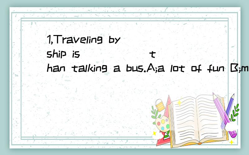 1,Traveling byship is______than talking a bus.A;a lot of fun B;much fun C;a lot more fun2,I'M sorry,I must ______mow.It's too late now.A;go B;going C;to go D;goes