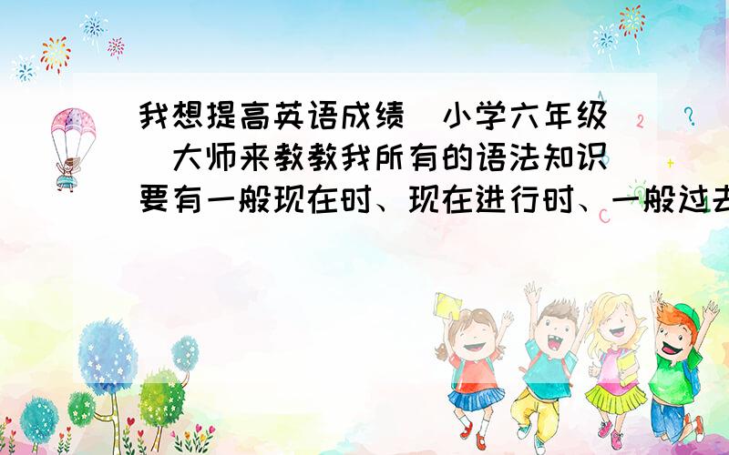 我想提高英语成绩（小学六年级）大师来教教我所有的语法知识要有一般现在时、现在进行时、一般过去时、一般将来时、过去进行时的构成方式和例句、优秀作文...........希望能有大师帮