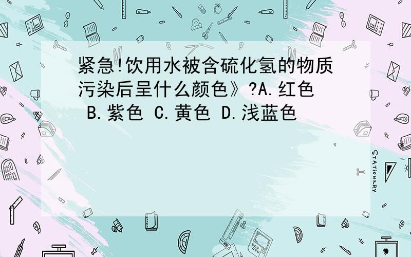 紧急!饮用水被含硫化氢的物质污染后呈什么颜色》?A.红色 B.紫色 C.黄色 D.浅蓝色