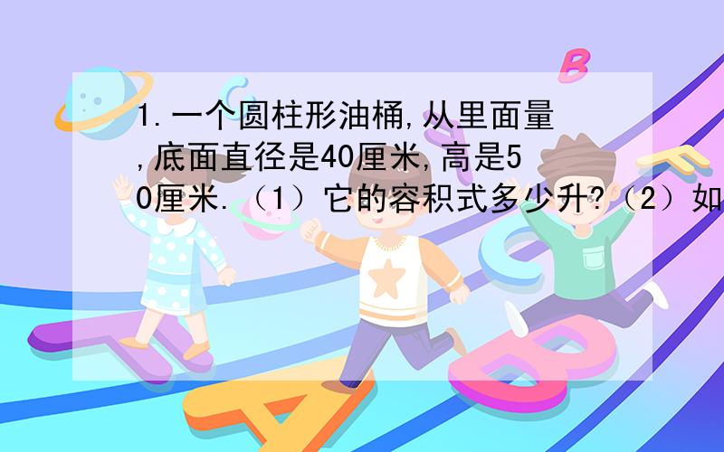 1.一个圆柱形油桶,从里面量,底面直径是40厘米,高是50厘米.（1）它的容积式多少升?（2）如果1升柴重0.85千克,这个油桶可装柴油多少千克?2.一根长80厘米的钢管,内直径是8厘米,外直径是10厘米.