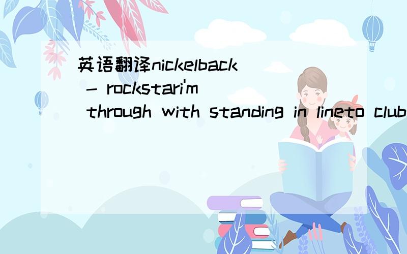 英语翻译nickelback - rockstari'm through with standing in lineto clubs we'll never get init's like the bottom of the ninthand i'm never gonna winthis life hasn't turned outquite the way i want it to bei want a brand new houseon an episode of crib