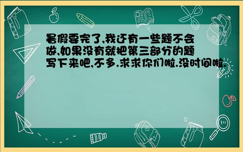 暑假要完了,我还有一些题不会做,如果没有就把第三部分的题写下来吧,不多.求求你们啦.没时间啦.