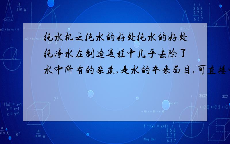 纯水机之纯水的好处纯水的好处纯净水在制造过程中几乎去除了水中所有的杂质,是水的本来面目,可直接生饮,甘醇爽口,对人体的好处是多方面的：（1）溶解度高,与人体细胞亲和力最强,有促