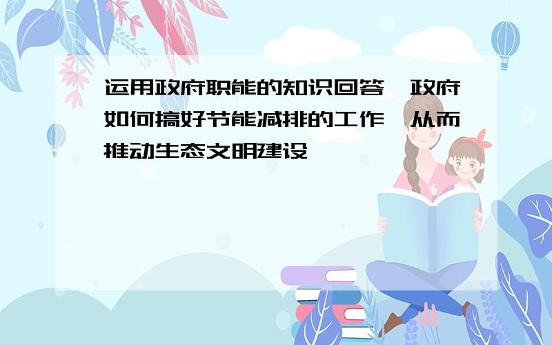 运用政府职能的知识回答,政府如何搞好节能减排的工作,从而推动生态文明建设