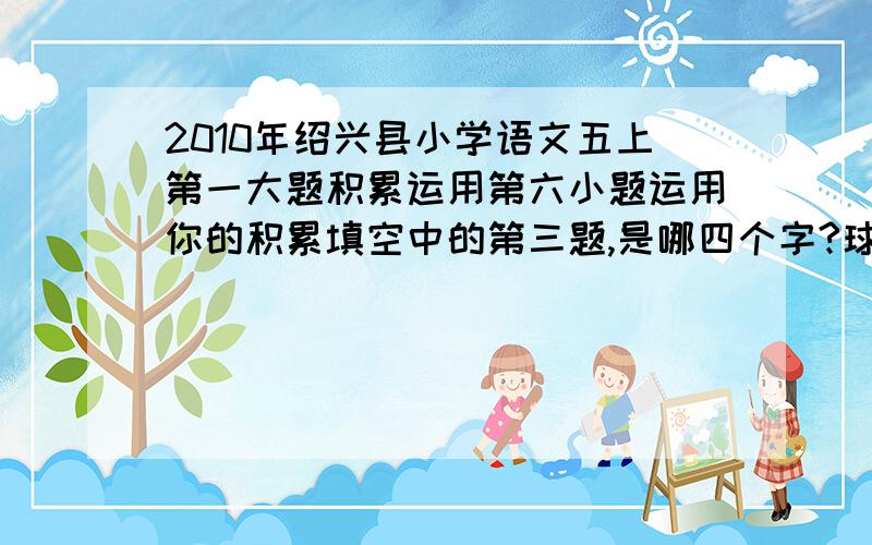 2010年绍兴县小学语文五上第一大题积累运用第六小题运用你的积累填空中的第三题,是哪四个字?球楷书