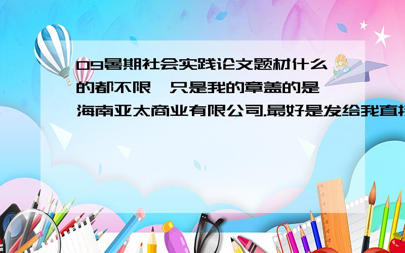 09暑期社会实践论文题材什么的都不限,只是我的章盖的是 海南亚太商业有限公司.最好是发给我直接就能用的,这个公司具体经营什么的就靠兄弟编造了.论文要求：装订要有封面,论文要有摘