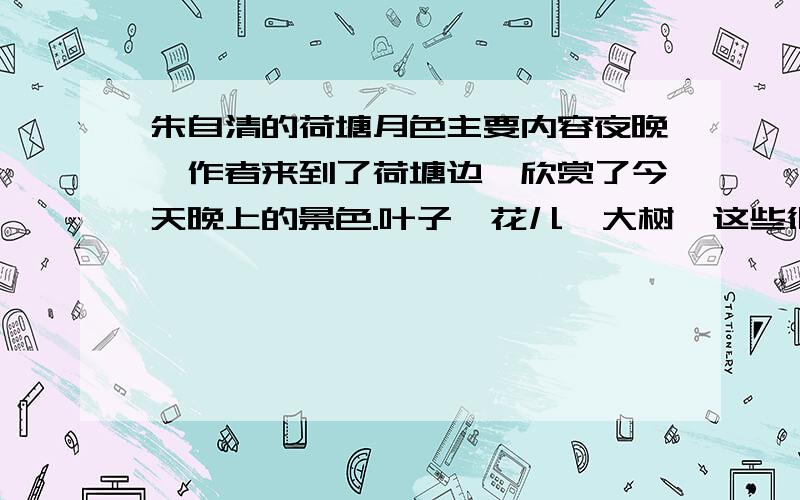 朱自清的荷塘月色主要内容夜晚,作者来到了荷塘边,欣赏了今天晚上的景色.叶子、花儿、大树,这些很平常的事物在作者的笔下成了一个个活泼好动的“人”.                  本人不擅长写这种